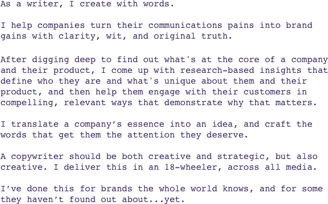  As a writer, I create with words.
 
I help companies turn their communications pains into brand 
gains with clarity, wit, and original truth.

After digging deep to find out what's at the core of a company 
and their product, I come up with research-based insights that define who they are and what's unique about them and their product, and then help them engage with their customers in compelling, relevant ways that demonstrate why that matters.

I translate a company’s essence into an idea, and craft the 
words that get them the attention they deserve.

A copywriter should be both creative and strategic, but also creative. I deliver this in an 18-wheeler, across all media. 

I’ve done this for brands the whole world knows, and for some 
they haven’t found out about...yet.
